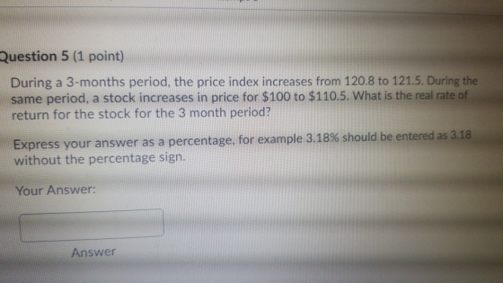 Question 5 (1 point) During a 3-months period, the price index increases from 120.8 to 121.5. During the same period, a stock