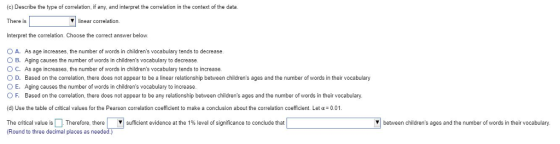 (c) Describe the type of correlation, if any, and interpret the correlation in the context of the data. There is Interpret the correlation. Choose the correct answer below O A. As age increases, the number of words in childrens vocabulary tends to decrease linear correlation. O B. Aging causes the number of words in childrens vocabulary to decrease C. As age increases, the number of words in childrens vocabulary tends to increase O D. Based on the correlation, there does not appear to be a linear relationship between childrens ages and the number of words in their vocabulary O E. Aging causes the number of words in childrens vocabulary to increase O F Based on the correlation, there does not appear to be any relationship between childrens ages and the number of words in their vocabulary. (d) Use the table of critical values for the Pearson correlation coefficient to make a conclusion about the correlation coefficient. Let α-001. The critical value is Therefore, there ▼ (Round to three decimal places as needed.) sufficient evidence at the 1%level of significance to conclude that between childrens ages and the number of words in their vocabulary.