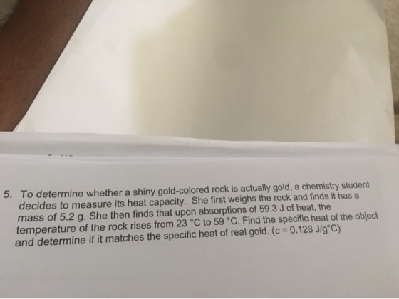 5. To determine whether a shiny gold-colored rock is actually gold, a chemistry student decides to measure its heat capacity.
