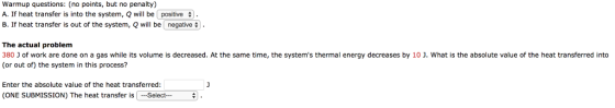 Warmup questions: (no points, but no penalty) A. If heat transfer is into the system, Q will be positive B. If heat transfer is out of the system, Q will be [negative The actual problem 380 J of work are done on a gas while its volume is decreased. At the same time, the systems thermal energy decreases by 10 J. What is the absolute value of the heat transferred into (or out of) the system in this process? Enter the absolute value of the heat transferred: (ONE SUBMISSION) The heat transfer is Select