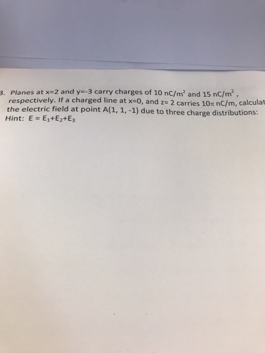 3. Planes at x-2 and y--3 carry charges of 10 nC/m2 and 15 nC/m2, respectively. If a charged line at x=0, and 2 carries 10π nC/m, calculat the electric field at point A(1, 1, 1) due to three charge distributions: Hint: E-E1+E2+E3