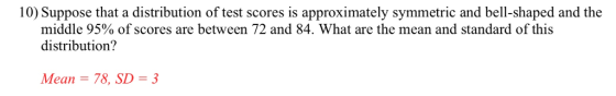 10) Suppose that a distribution of test scores is approximately symmetric and bell-shaped and the middle 95% of scores are between 72 and 84. What are the mean and standard of this distribution? Mean 78, SD-3
