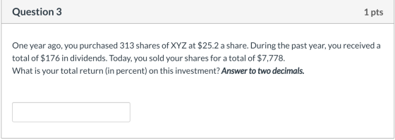 Question 3 1 pts One year ago, you purchased 313 shares of XYZ at $25.2 a share. During the past year, you received a total o