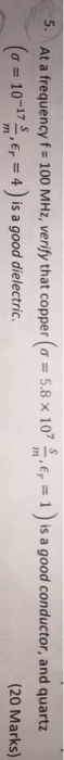 5-At a frequency f = 100 MHz, verify that copper(σ=5.8×107 m,er-1)is a good conductor, and quartz (20 Marks) (σ= 10-17示,Er = 4) ¡s a good dielectric.