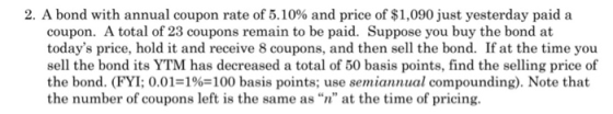 2. A bond with annual coupon rate of 5.10% and price of $1,090 just yesterday paid a coupon. A total of 23 coupons remain to