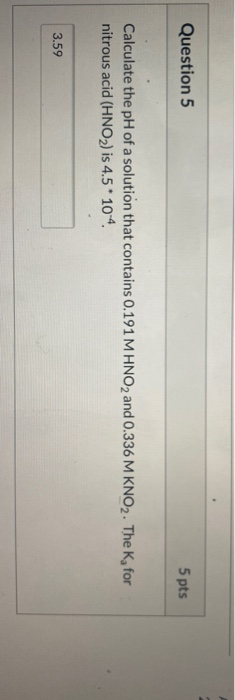 Question 5 5 pts Calculate the pH of a solution that contains 0.191 M HNO2 and 0.336 M KNO2. The K, for nitrous acid (HNO2) i