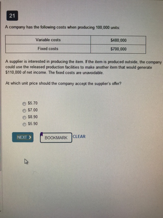 21 A company has the following costs when producing 100,000 units: Variable costs $480,000 Fixed costs $700,000 A supplier is interested in producing the item. If the item is produced outside, the company could use the released production facilities to make another item that would generate $110,000 of net income. The fixed costs are unavoidable. At which unit price should the company accept the suppliers ofer? $5.70 e $7.00 O $8.90 NEXT > BOOKMARK CLEAR