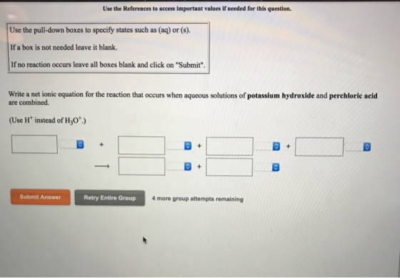 Use the References to access important values if needed for this question. Use the pull-down boxes to specify states such as (aq) or (s). If a box is not needed leave it blank. If no reaction occurs leave all boxes blank and click on Submit Write a net ionic equation for the reaction that occurs when aqueous solutions of potassium hydroxide and perchloric acid are combined. (Use H instead of Hy0*.) Submit Answer Retry Entire Group 4more group attempts remaining
