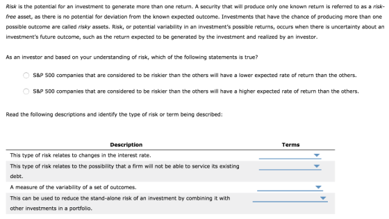 Risk is the potential for an investment to generate more than one return. A security that will produce only one known return