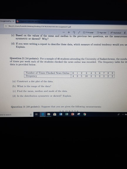 (e) Based on the values of the mean and median in the previous two questions, are the measurerme symmetric or skewed? Why? (d) If you were writing a report to describe these data, which messure of central tendency would you Explain. Question 2 (14 points): For a sample of 40 students attending the University of Saskatchewan, tbe numbe of times per week each of the students checked the news online wus recorded. The frequency table for th data is provided below. Number of Times Chocked News Online D 2 3 45 67 8 9 4 3 5 10 3 332 2 (a) Construct a dot plot of the data. (b) What is the range of the data? (c) Find the mean, median and mode of the data. (d) ls the distribution symmetric or skewod? Explain Question 3 (10 points): Suppose that you are given the following measarements