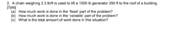 2. A chain weighing 2.3 lb/ft is used to lift a 1500 lb generator 250 ft to the roof of a building. [7pts] (a) How much work