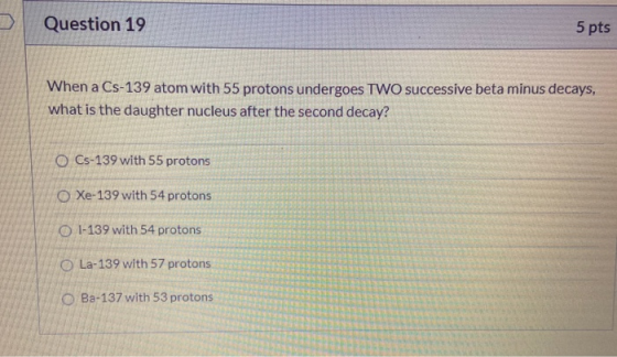 Question 19 5 pts When a Cs-139 atom with 55 protons undergoes TWO successive beta minus decays, what is the daughter nucleus