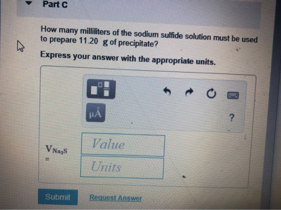 Part C How many milliliters of the sodium sulfide solution must be used to prepare 11.20 g of precipitate? Express your answe