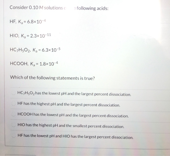 Consider 0.10 M solutions following acids: HF, Ka = 6.8x10-4 HIO, K2 = 2.3x10-11 HC7H502, Ka = 6.3x10-5 HCOOH, K = 1.8x10-4 W