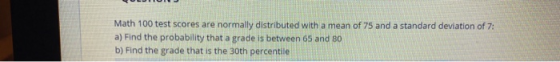 Math 100 test scores are normally distributed with a mean of 75 and a standard deviation of 7: a) Find the probability that a