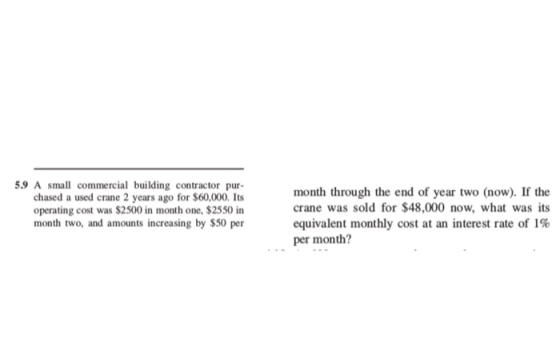 5.9 A small commercial building contractor pur- chased a used crane 2 years ago for $60,000. Its operating cost was $2500 in month one, $2550 in month two, and amounts increasing by $50 per month through the end of year two (now). If the crane was sold for $48,000 now, what was its equivalent monthly cost at an interest rate of 1% per month?