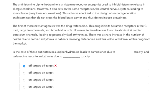 The antihistamine diphenhydramine is a histamine receptor antagonist used to inhibit histamine release in allergic conditions. However, it also acts on the same receptors in the central nervous system, leading to somnolence (sleepiness or drowsiness). This adverse effect led to the design of second-generation antihistamines that do not cross the blood-brain barrier and thus do not induce drowsiness. The first of these new antagonists was the drug terfenadine. This drug inhibits histamine receptors in the G tract, large blood vessels, and bronchial muscle. However, terfenadine was found to also inhibit cardiac potassium channels, leading to potentially fatal arrhythmias. There was a sharp increase in the number of deaths due to cardiac arrhythmia in patients receiving terfenadine and this led to withdrawal of this drug from the market. In the case of these antihistamines, diphenhydramine leads to somnolence due totoxicity, and terfenadine leads to arrhythmias due totoxicity. o off-target; off-target X C off-target, on-target C on-target; off-target c on-target, on-target