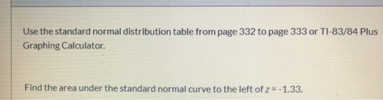 Use the standard normal distribution table from page 332 to page 333 or TI-83/84 Plus Graphing Calculator. Find the area unde