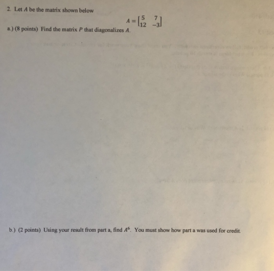 2. Let A be the matrix shown below A= a.) (8 points) Find the matrix P that diagonalizes A. b.) (2 points) Using your result