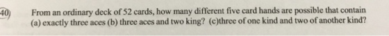 From an ordinary deck of 52 cards, how many different five card hands are possible that contain (a) exactly three aces (b) three aces and two king? (c)three of one kind and two of another kind? 40