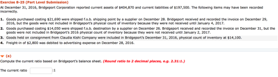Exercise 8-25 (Part Level Submission) At December 31, 2016, Bridgeport Corporation reported current assets of $404,870 and current liabilities of $197,500. The following items may have been recorded incorrectly 1. Goods purchased costing $21,690 were shipped f.?.b. Shipping point by a supplier on December 28, Bridgeport received and recorded the invoice on December 29, 2016, but the goods were not included in Bridgeports physical count of inventory because they were not received until January 4, 2017. 2. Goods purchased costing $14,050 were shipped f.o.b. destination by a supplier on December 26. Bridgeport received and recorded the invoice on December 31, but the goods were not included in Bridgeports 2016 physical count of inventory because they were not received until January 2, 2017 3. Goods held on consignment from Claudia Kishi Company were included in Bridgeports December 31, 2016, physical count of inventory at $14,100 4. Freight-in of $2,800 was debited to advertising expense on December 28, 2016 ? (a) Compute the current ratio based on Bridgeports balance sheet. (Round ratio to 2 decimal places, e.g. 2.31:1.) The current ratio