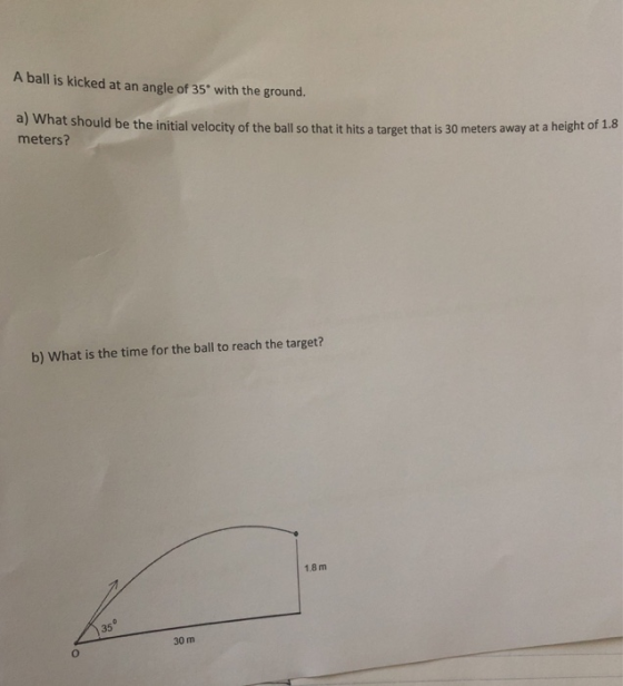 A ball is kicked at an angle of 35 with the ground. a) What should be the initial velocity of the ball so that it hits a targ