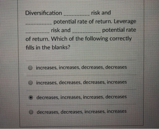 Diversification risk and potential rate of return. Leverage risk and of return. Which of the following correctly fills in the blanks? O increases, increases, decreases, decreases O increases, decreases, decreases, increases decreases, increases, increases, decreases O decreases, decreases, increases,increases