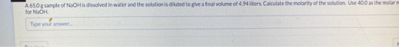 A 65.0 g sample of NaOH is dissolved in water and the solution is diluted to give a final volume of 4.94 liters. Calculate th