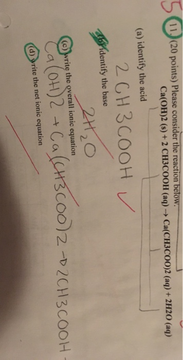 11 (20 points) Please consider the reaction below. Ca(OH)2 (s) +2 CH3COOH (aq) -> Ca(CH3CO0)2 (aq)+ 2H20 (aq) (a) identify th