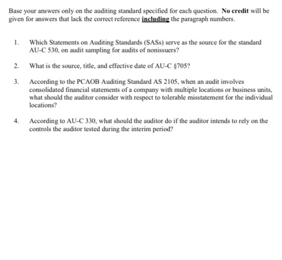 Base your answers only on the auditing standard specified for each question. No credit will be given for answers that lack the correct reference including the paragraph numbers 1. Which Statements on Auditing Standards (SASs) serve as the source for the standard AU-C 530, on audit sampling for audits of nonissuers? 2. What is the source, title, and effective date of AU-C $705? 3. According to the PCAOB Auditing Standard AS 2105, when an audit involves consolidated financial statements of a company with multiple locations or business units, what should the auditor consider with respect to tolerable misstatement for the individual locations? 4. According to AU-C 330, what should the auditor do if the auditor intends to rely on the controls the auditor tested during the interim period?