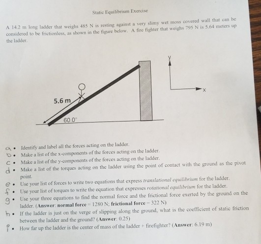 Static Equilibrium Exercise A 142 m long ladder that weighs 485 N is resting against a very slimy wet moss covered wall that can be considered to be frictionless, as shown in the figure hbelow. A fire fighter that weighs 795 N is 5.64 meters up the ladder 5.6 m 60.0 a . Identify and label all the forces acting on the ladder. o. Make a list of the x-components of the forces acting on the ladder. C Make a list of the y-components of the forces acting on the ladder. d Make a list of the torques acting on the ladder using the point of contact with the ground as the pivot point. e Use your list of forces to write two equations that express translational equilibrium for the ladder. Use your list of torques to write the equation that expresses rotational equilibrium for the ladder. list of torques to write the equation that expresses rotation 9 Use your three equations to find the normal force and the frictional force exerted by the ground on the ladder. (Answer: normal foree 1280 N: frictional force 322 N) h. If the ladder is just on the verge of slipping along the ground, what is the coefficient of static friction between the ladder and the ground? (Answer: 0.25) How far up the ladder is the center of mass of the ladder firefighter? (Answer: 6.19 m)