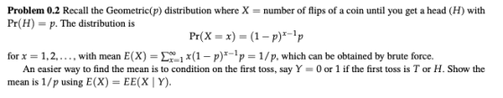 Problem 0.2 Recall the Geometric(p) distribution where X-number of flips of a coin until you get a head (H) with Pr(H) -p. The distribution is Pr(X- (1-p)1p for 1,2,. , with mean E(X)x(1 - p)*-p- 1/p, which can be obtained by brute force. An easier way to find the mean is to condition on the first toss, say Y- 0or 1 if the first toss is T or H. Show the mean is 1/p using E(X) EE(X Y)