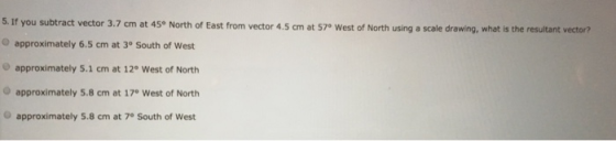 5. If you subtract vector 3.7 cm at 45° North of East from vector 4.5 cm at 57e West of North using a scale drawing, what is the resultant vectori? O approximately 6.5 cm at 3° South of West O approximately 5.1 cm at 12° West of North approximately 5.8 cm at 17° West of North approximately 5.8 cm at 7° South of West