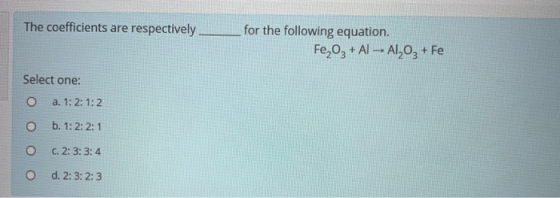 The coefficients are respectively for the following equation. Fe2O3 + A1 - Al2O3 + Fe Select one: O a. 1: 2: 1:2 O b. 1: 2:2: