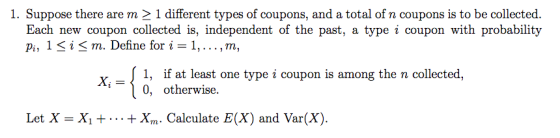 1. Suppose there are m 2 1 different types of coupons, and a total of n coupons is to be collected. Each new coupon collected is, independent of the past, a type i coupon with probability i, 1 < i< m. Define for i-1,... ,m, Х,-{ 0, otherwise 1, if at least one type i coupon is among the n collected, type Let X = Xut + x,n. Calculate E(X) and Var(X).