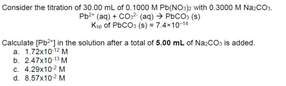 Consider the titration of 30.00 mL of 0.1000 M Pb(NO3)2 with 0.3000 M Na2CO3. Pb2 (aq) COs2 (aq) PbCO3 (s) Ksp of PbC03 (s)-7.4x10-14 Calculate [Pb2+] in the solution after a total of 5.00 mL of Na2CO3 is added. a. 1.72x10-12 M b. 2.47x10-13 M C. 4.29x10-2 M d. 8.57x102 M