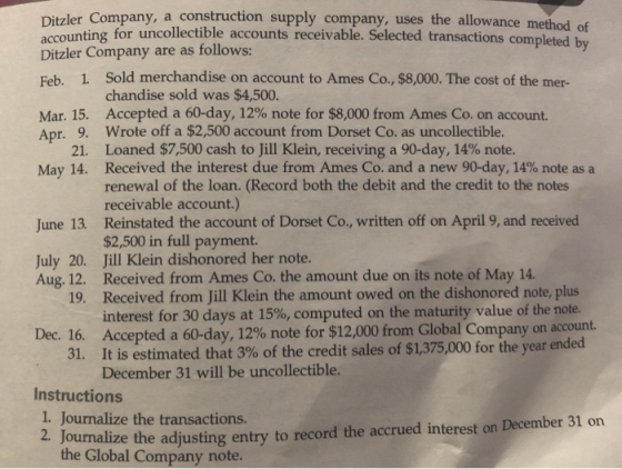 Ditzler Company, a construction supply company, uses the allowance method of accounting for uncollectible accounts receivable. Selected transactions completed b Ditzler Company are as follows: Feb. 1 Sold merchandise on account to Ames Co., $8,000. The cost of the mer- chandise sold was $4,500. Accepted a 60-day, 12% note for $8,000 from Ames Co. on account. Wrote off a $2,500 account from Dorset Co. as uncollectible loaned $7,500 cash to Jill Klein, receiving a 90-day, 14% note. Received the interest due from Ames Co. and a new 90-day, 14% note as a renewal of the loan. (Record both the debit and the credit to the notes receivable account.) Reinstated the account of Dorset Co., written off on April 9, and received $2,500 in full payment. Mar. 15, Apr. 9. 21. May 14, June 13. July 20. Jill Klein dishonored her note Aug. 12. Received from Ames Co. the amount due on its note of May 14 Received from Jill Klein the amount owed on the dishonored note, plus interest for 30 days at 15%, computed on the maturity value of the note. Accepted a 60-day, 12% note for $12,000 from Global Company on account. It is estimated that 3% of the credit sales of $1,375,000 for the year ended December 31 will be uncollectible. 19. Dec. 16. 31, Instructions 1 Journalize the transactions. ualize the adjusting entry to record the accrued interest on December 31 on the Global Company note.