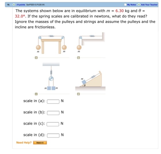 18.-/4 points SerPSE9 5.P.028.WI 0 My Notes Ask Your Teacher The systems shown below are in equilibrium with m 6.30 kg and 32.0°. If the spring scales are calibrated in newtons, what do they read? Ignore the masses of the pulleys and strings and assume the pulleys and the incline are frictionless. Im In scale in (a):N scale in (b):- N scale in (c): N scale in (d):N Need Help? Watch N
