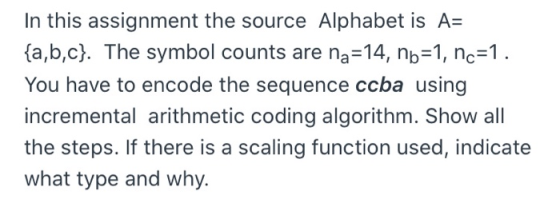 In this assignment the source Alphabet is A= {a,b,c}. The symbol counts are na=14, nb=1, nc=1. You have to encode the sequenc