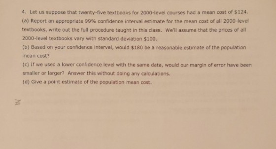 4. Let us suppose that twenty-five textbooks for 2000-level courses had a mean cost of $124. (a) Report an appropriate 99% confidence interval estimate for the mean cost of all 2000-level textbooks, write out the full procedure taught in this class. Well assume that the prices of all 2000-level textbooks vary with standard deviation $100. (b) Based on your confidence interval, would $180 be a reasonable estimate of the population mean cost? (c) If we used a lower confidence level with the same data, would our margin of error have been smaller or larger? Answer this without doing any calculations. (d) Give a point estimate of the population mean cost.