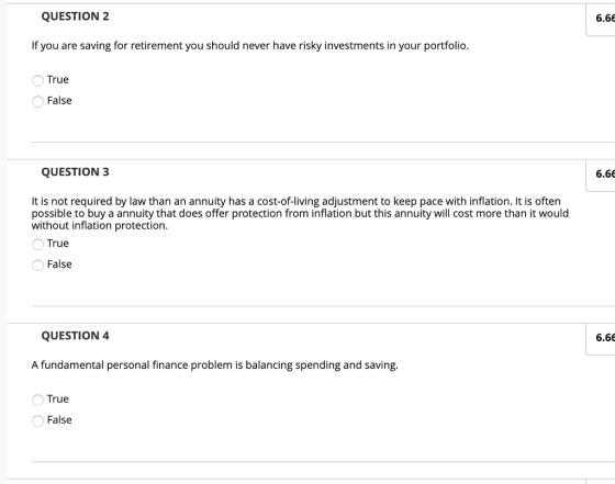 QUESTION 2 6.66 If you are saving for retirement you should never have risky investments in your portfolio. True False QUESTION 3 6.66 It is not required by law than an annuity has a cost-of-living adjustment to keep pace with inflation. It is often possible to buy a annuity that does offer protection from inflation but this annuity will cost more than it would without inflation protection True False QUESTION 4 6.66 A fundamental personal finance problem is balancing spending and saving. True False