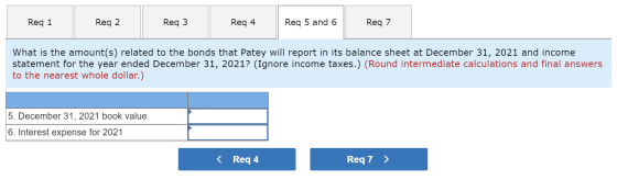 Req 1 Reg 2 Req3 Req 4 Req 5 and 6 Req 7 What is the amount(s) related to the bonds that Patey will report in its balance she
