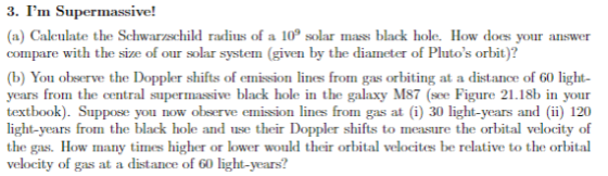 3. Im Supermassive! a) Caleulate the Schwarzschild radius of a 109 solar mass black hole. How does your answer compare with