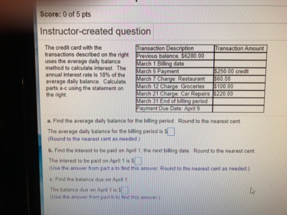 Score: 0 of 5 pts Instructor-created question The credit card with the Transaction Description ransaction Amount ransactions described on the right Previous balancel $6280 0 uses the average daily balance method to calculate interest. The annual interest rate is 18% of the average daily balance. Calculate parts a-c using the statement on March 12 C the right arch 1 Billing date arch 7 Charge: Restaurant $60.00 arch 21 Charge: Car Repairs $220 00 March 5 Payment 250.00 credit arge Groceries $100.00 March 31 End of billing period Payment Due Date April 9 a. Find the average daily balance for the billing period. Round to the nearest cent The average daily balance for the billing period is ) Round to the nearest cent as needed) b. Find the interest to be paid on April 1, the next billing date. Round to the nearest cent The interest to be paid on April 1 is S□ Use the answer from part a to find this answer Round to the nearest cent as needed ) C. Find the balance due on April 1 The balance due on April t is (Use the answer from part b to find this answer