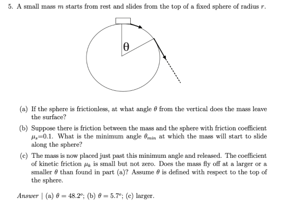 5. A small mass m starts from rest and slides from the top of a fixed sphere of radius r. (a) If the sphere is frictionless, at what angle θ from the vertical does the mass leave the surface? (b) Suppose there is friction between the mass and the sphere with friction coefficient =0.1. What is the minimum angle θmin at which the mass will start to slide along the sphere? (c) The mass is now placed just past this minimum angle and released. The coefficient of kinetic friction μκ is small but not zero. Does the mass fly off at a larger or a smaller θ than found in part (a)? Assume θ is defined with respect to the top of the sphere. Answer 1 (a) θ-48.2°; (b) θ-5.70; (c) larger.