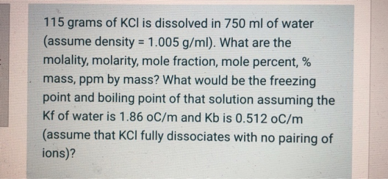 115 grams of KCl is dissolved in 750 ml of water (assume density = 1.005 g/ml). What are the molality, molarity, mole fractio