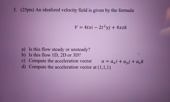 (25pts) An idealized velocity field is given by the formula V = 4txi – 2t2yj + 4xzk a) Is this flow steady or unsteady? b) Is
