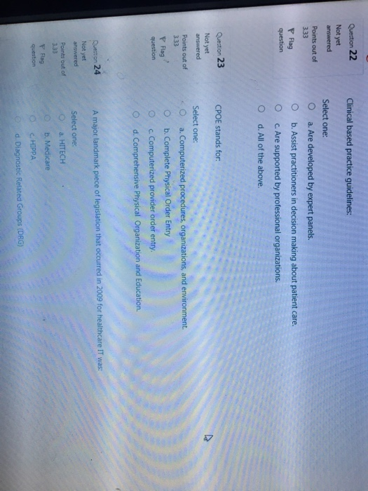 Quection 22 Clinical based practice guidelines: Select one: Points out of O a. Are developed by expert panels O b. Assist practitioners in decision making about patient care. O c. Are supported by professional organizations. O d. All of the above. F Flag Quection 23 CPOE stands for Select one: ,O a. Computerized procedures, organizations, and environment. Not yet answered Points out of b. Complete Physical Order Entry O c. Computerized provider order entry. O d. Comprehensive Physical Organization and Education. P Flag A major landmark piece of legislation that occurred in 2009 for healthcare IT was: Not yet Select one: O a. HITECH Points out of b. Medicare C. HIPPA d.Diagnostic Related Groups (DRG)