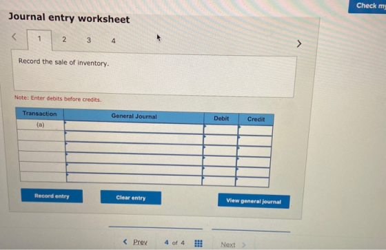 Check mi Journal entry worksheet Record the sale of inventory. Note: Enter debits before credits. Transaction General Journal