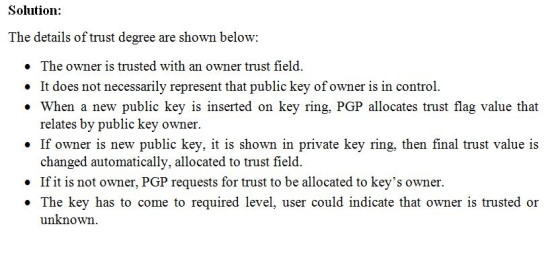 Solution: The details of trust degree are shown below: The owner is trusted with an owner trust field . When a new public key is inserted on key ring, PGP allocates trust flag value that . If owner is new public key, it is shown in private key ring, then final trust value is not necessarily repre relates by public key owner. changed automatically, allocated to trust field. If it is not owner, PGP requests for trust to be allocated to keys owner. The key has to come to required level, user could indicate that owner is trusted or unknown. . .